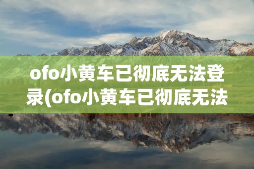 ofo小黄车已彻底无法登录(ofo小黄车已彻底无法登录怎么办) ofo小黄车已彻底无法登录(ofo小黄车已彻底无法登录怎么办)