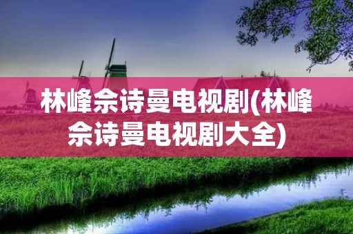 林峰佘诗曼电视剧(林峰佘诗曼电视剧大全)