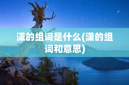 潇的组词是什么(潇的组词和意思) 潇的组词是什么(潇的组词和意思)