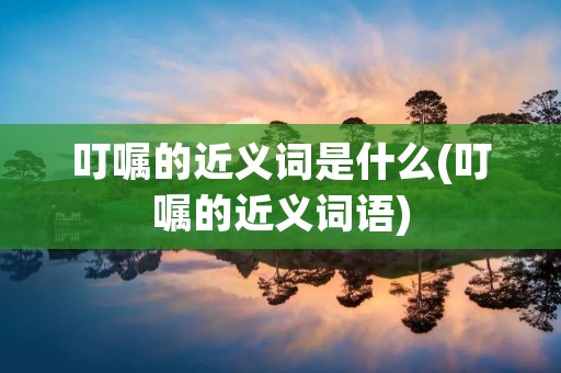 叮嘱的近义词是什么(叮嘱的近义词语) 叮嘱的近义词是什么(叮嘱的近义词语)