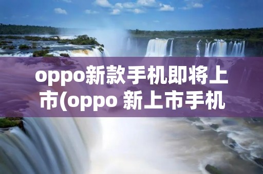 oppo新款手机即将上市(oppo 新上市手机)