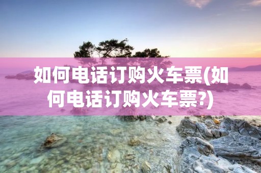 如何电话订购火车票(如何电话订购火车票?)