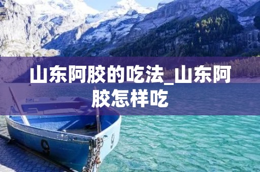 山东阿胶的吃法_山东阿胶怎样吃