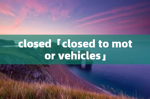 closed「closed to motor vehicles」 closed「closed to motor vehicles」