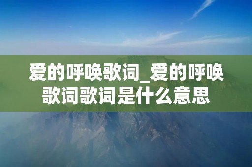 爱的呼唤歌词_爱的呼唤歌词歌词是什么意思