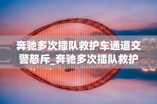奔驰多次插队救护车通道交警怒斥_奔驰多次插队救护车通道交警怒斥?