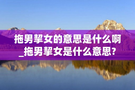 拖男挈女的意思是什么啊_拖男挈女是什么意思?