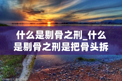 什么是剔骨之刑_什么是剔骨之刑是把骨头拆下来吗