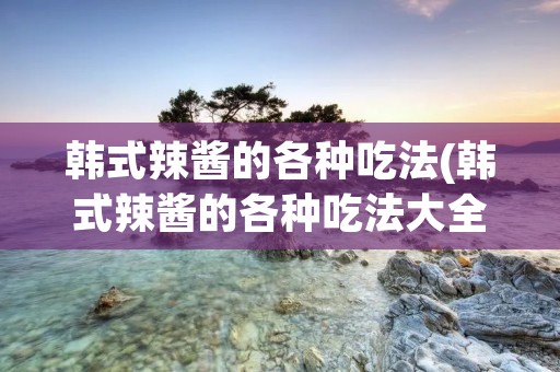 韩式辣酱的各种吃法(韩式辣酱的各种吃法大全)