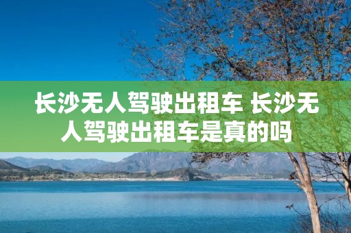 长沙无人驾驶出租车 长沙无人驾驶出租车是真的吗