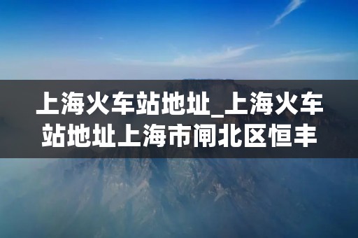 上海火车站地址_上海火车站地址上海市闸北区恒丰路600号