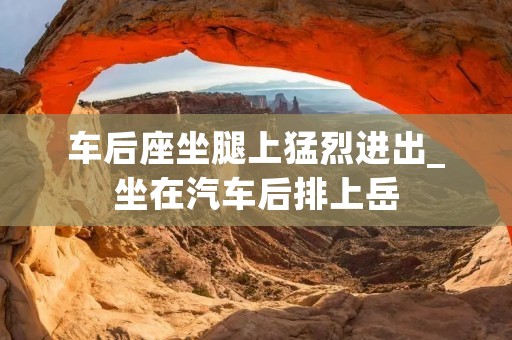 车后座坐腿上猛烈进出_坐在汽车后排上岳
