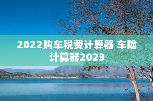 2022购车税费计算器 车险计算器2023