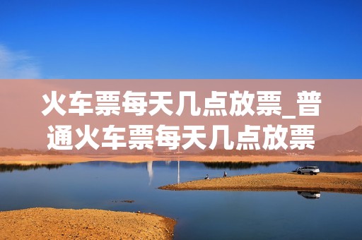 火车票每天几点放票_普通火车票每天几点放票 火车票每天几点放票_普通火车票每天几点放票