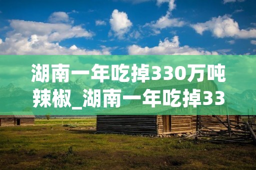 湖南一年吃掉330万吨辣椒_湖南一年吃掉330万吨辣椒∴凉