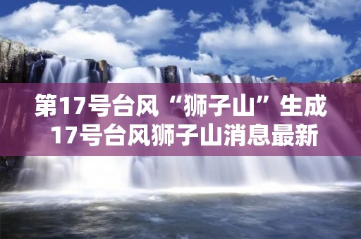 第17号台风“狮子山”生成 17号台风狮子山消息最新预报