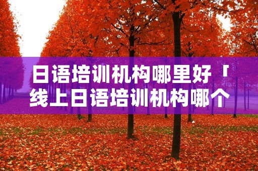 日语培训机构哪里好「线上日语培训机构哪个比较好」