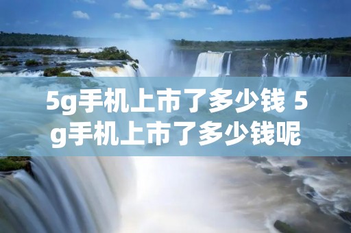 5g手机上市了多少钱 5g手机上市了多少钱呢 5g手机上市了多少钱 5g手机上市了多少钱呢