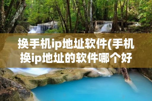 换手机ip地址软件(手机换ip地址的软件哪个好用)
