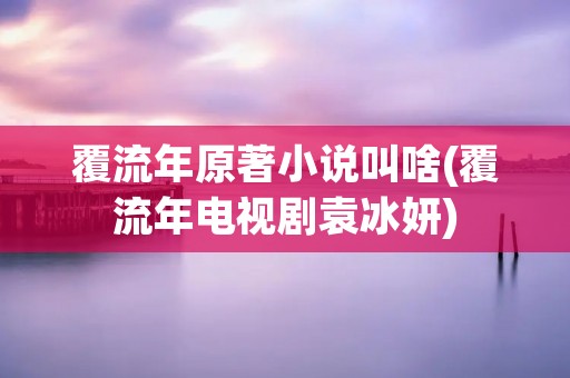 覆流年原著小说叫啥(覆流年电视剧袁冰妍)