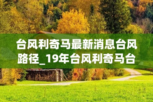 台风利奇马最新消息台风路径_19年台风利奇马台风降水量 台风利奇马最新消息台风路径_19年台风利奇马台风降水量