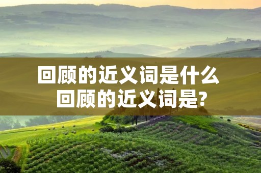 回顾的近义词是什么 回顾的近义词是?