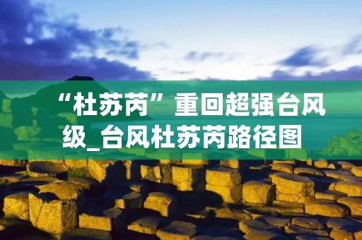 “杜苏芮”重回超强台风级_台风杜苏芮路径图 “杜苏芮”重回超强台风级_台风杜苏芮路径图
