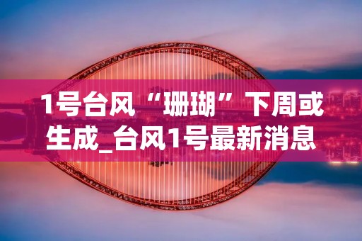 1号台风“珊瑚”下周或生成_台风1号最新消息