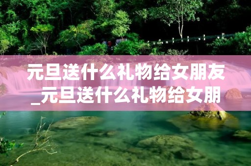 元旦送什么礼物给女朋友_元旦送什么礼物给女朋友合适 元旦送什么礼物给女朋友_元旦送什么礼物给女朋友合适