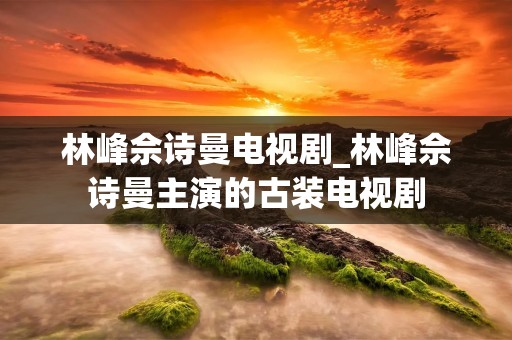 林峰佘诗曼电视剧_林峰佘诗曼主演的古装电视剧