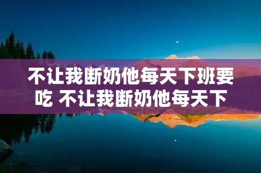 不让我断奶他每天下班要吃 不让我断奶他每天下班要吃奶怎么办