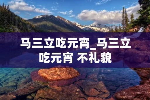 马三立吃元宵_马三立吃元宵 不礼貌 马三立吃元宵_马三立吃元宵 不礼貌