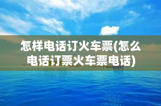 怎样电话订火车票(怎么电话订票火车票电话)