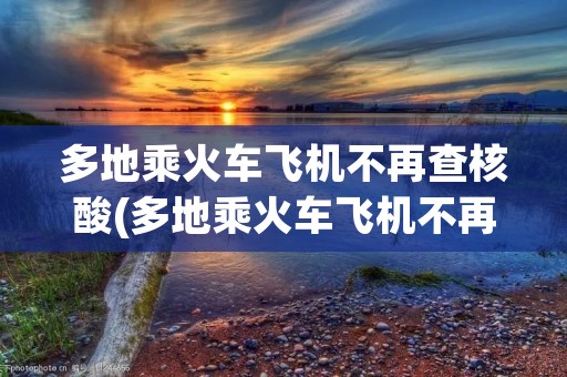 多地乘火车飞机不再查核酸(多地乘火车飞机不再查核酸百度)