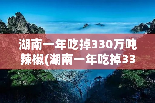 湖南一年吃掉330万吨辣椒(湖南一年吃掉330万吨辣椒冫)