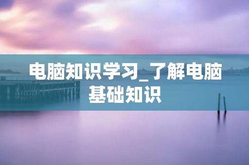 电脑知识学习_了解电脑基础知识