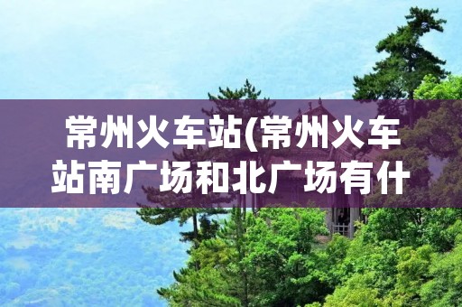 常州火车站(常州火车站南广场和北广场有什么区别)