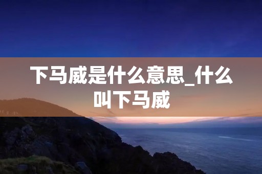 下马威是什么意思_什么叫下马威