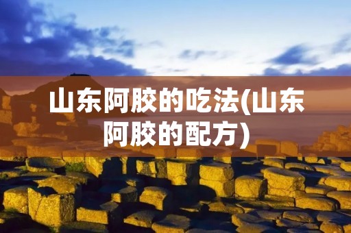 山东阿胶的吃法(山东阿胶的配方)