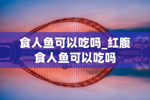 食人鱼可以吃吗_红腹食人鱼可以吃吗