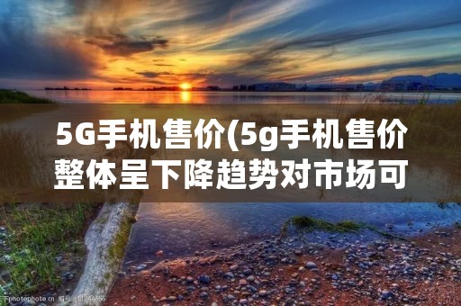 5G手机售价(5g手机售价整体呈下降趋势对市场可能产生的影响)
