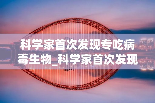 科学家首次发现专吃病毒生物_科学家首次发现专吃病毒生物的是谁