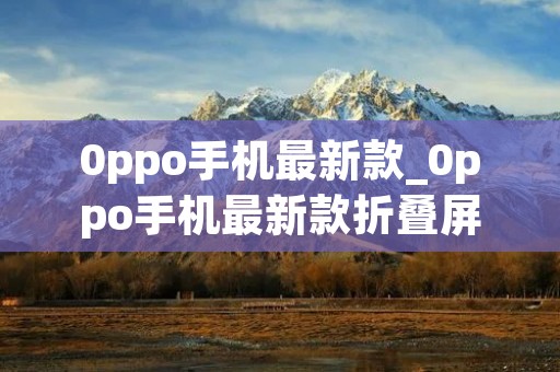 0ppo手机最新款_0ppo手机最新款折叠屏