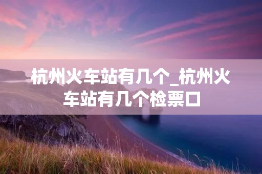 杭州火车站有几个_杭州火车站有几个检票口