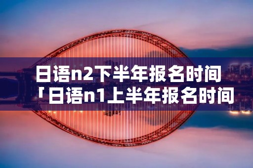 日语n2下半年报名时间「日语n1上半年报名时间」