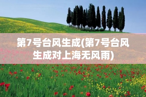 第7号台风生成(第7号台风生成对上海无风雨) 第7号台风生成(第7号台风生成对上海无风雨)