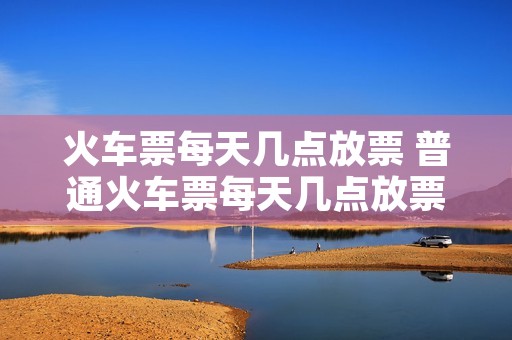 火车票每天几点放票 普通火车票每天几点放票