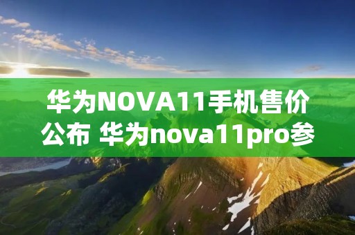 华为NOVA11手机售价公布 华为nova11pro参数 华为NOVA11手机售价公布 华为nova11pro参数