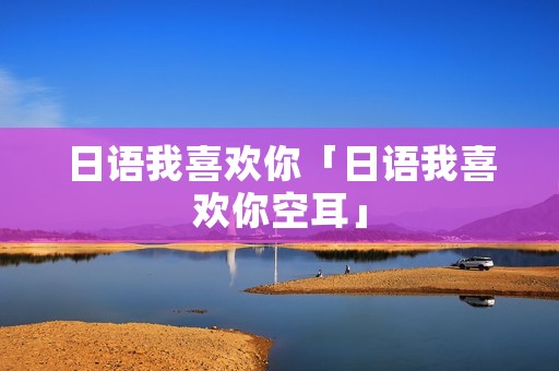 日语我喜欢你「日语我喜欢你空耳」 日语我喜欢你「日语我喜欢你空耳」