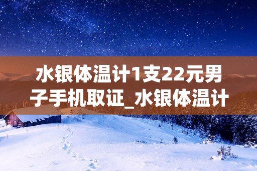 水银体温计1支22元男子手机取证_水银体温计几块钱 水银体温计1支22元男子手机取证_水银体温计几块钱